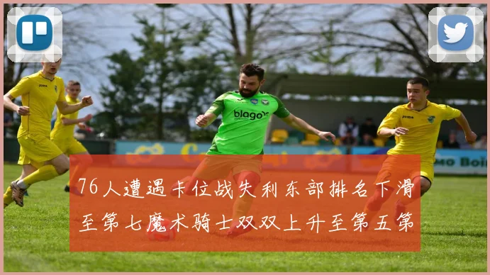 76人遭遇卡位战失利东部排名下滑至第七魔术骑士双双上升至第五第六位