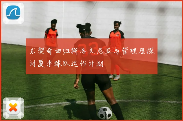 东契奇回归斯洛文尼亚与管理层探讨夏季球队运作计划