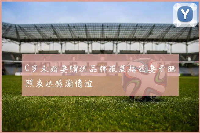 C罗未婚妻赠送品牌服装梅西妻子晒照表达感谢情谊