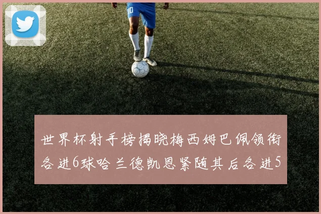 世界杯射手榜揭晓梅西姆巴佩领衔各进6球哈兰德凯恩紧随其后各进5球