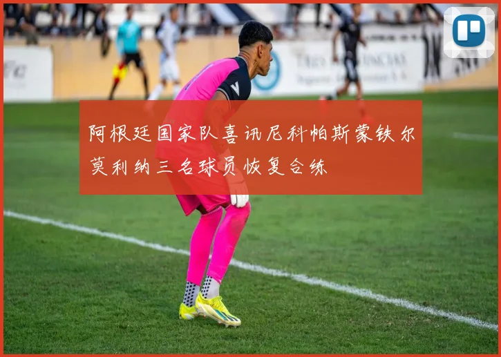 阿根廷国家队喜讯尼科帕斯蒙铁尔莫利纳三名球员恢复合练