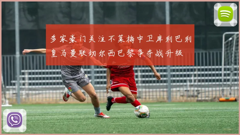 多家豪门关注不莱梅中卫库利巴利皇马曼联切尔西巴黎争夺战升级