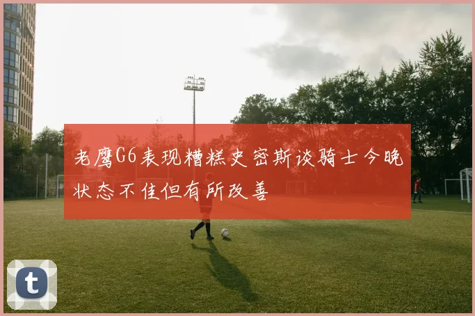 老鹰G6表现糟糕史密斯谈骑士今晚状态不佳但有所改善