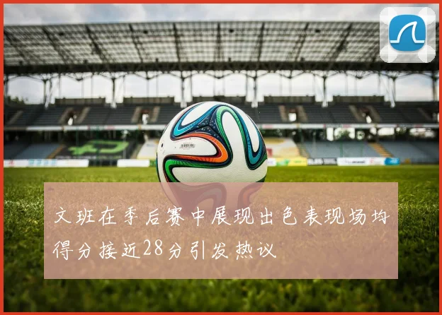 文班在季后赛中展现出色表现场均得分接近28分引发热议