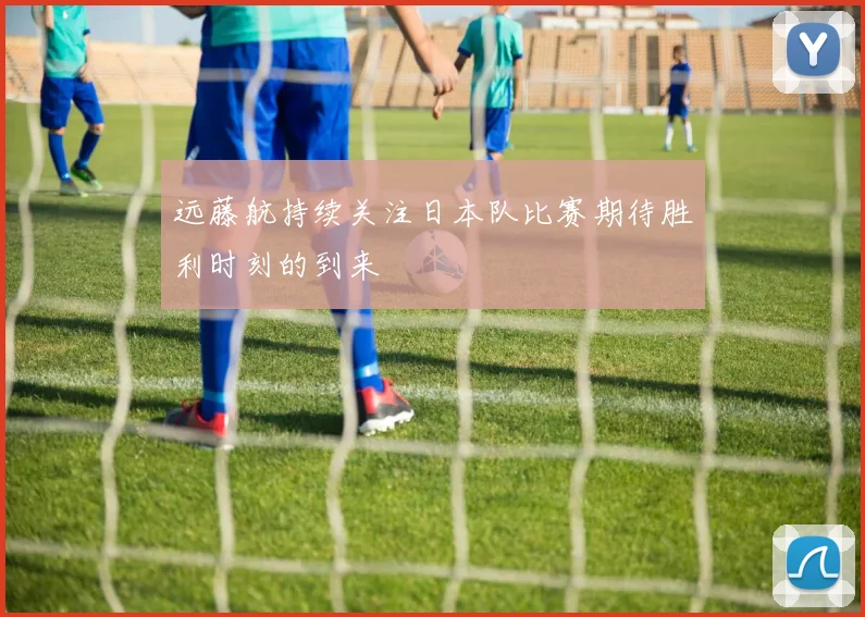 远藤航持续关注日本队比赛期待胜利时刻的到来