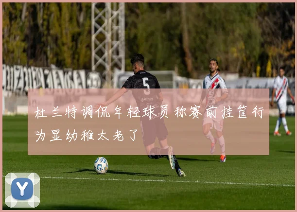 杜兰特调侃年轻球员称赛前挂筐行为显幼稚太老了