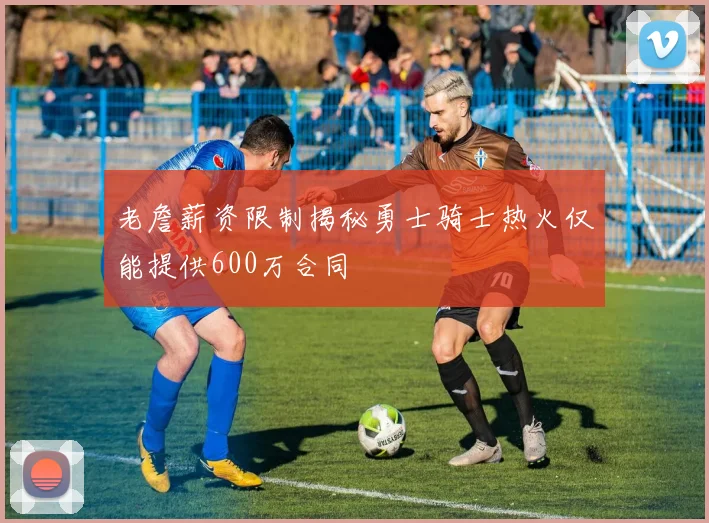 老詹薪资限制揭秘勇士骑士热火仅能提供600万合同