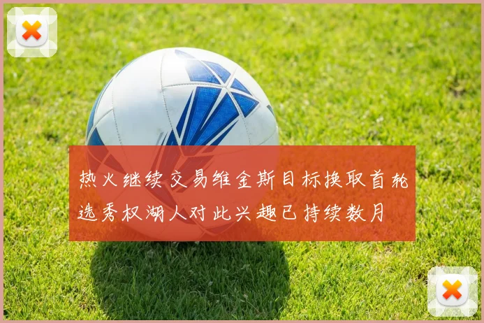 热火继续交易维金斯目标换取首轮选秀权湖人对此兴趣已持续数月