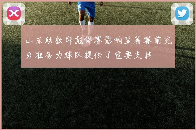 山东助教邱彪停赛影响显著赛前充分准备为球队提供了重要支持
