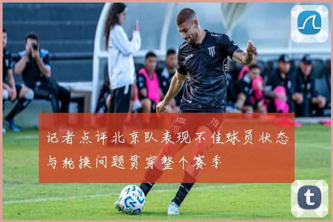 记者点评北京队表现不佳球员状态与轮换问题贯穿整个赛季