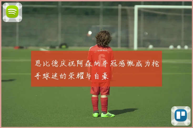恩比德庆祝阿森纳夺冠感慨成为枪手球迷的荣耀与自豪