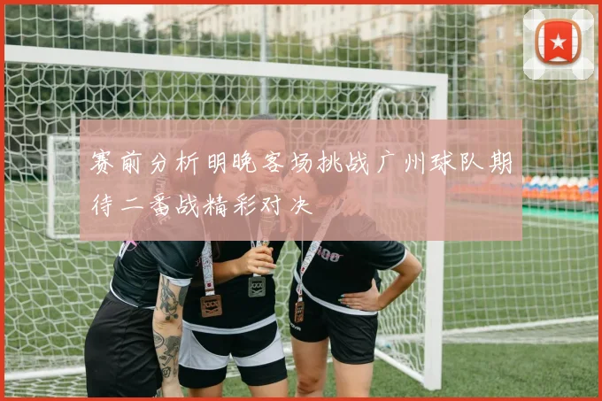 赛前分析明晚客场挑战广州球队期待二番战精彩对决