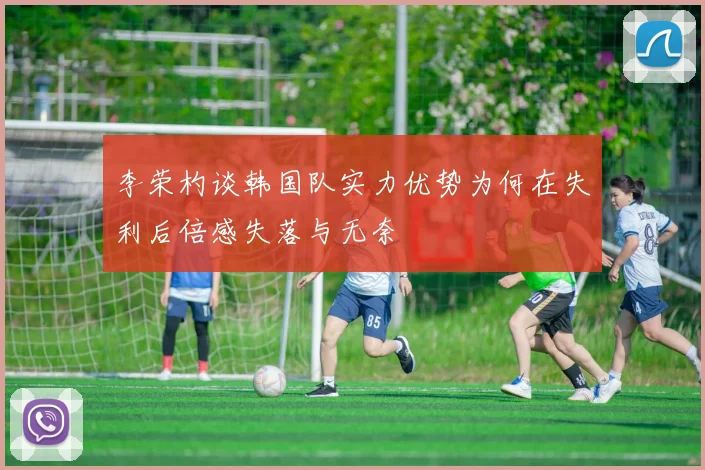李荣杓谈韩国队实力优势为何在失利后倍感失落与无奈
