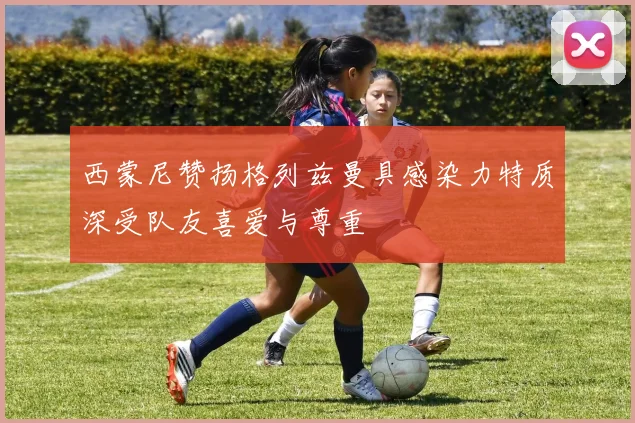 西蒙尼赞扬格列兹曼具感染力特质深受队友喜爱与尊重