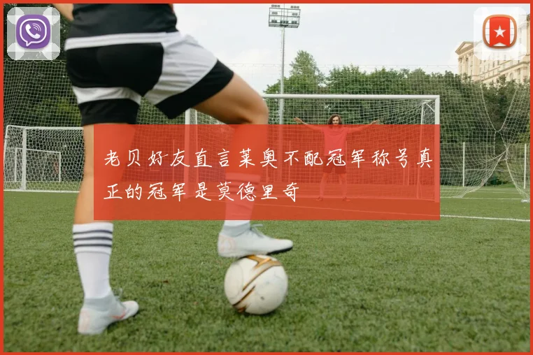 老贝好友直言莱奥不配冠军称号真正的冠军是莫德里奇