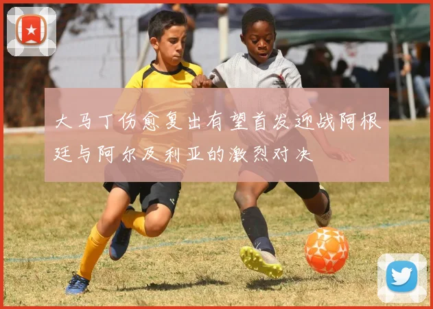 大马丁伤愈复出有望首发迎战阿根廷与阿尔及利亚的激烈对决