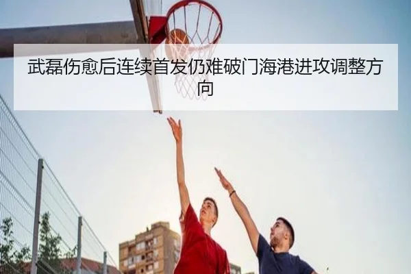 武磊伤愈后连续首发仍难破门海港进攻调整方向